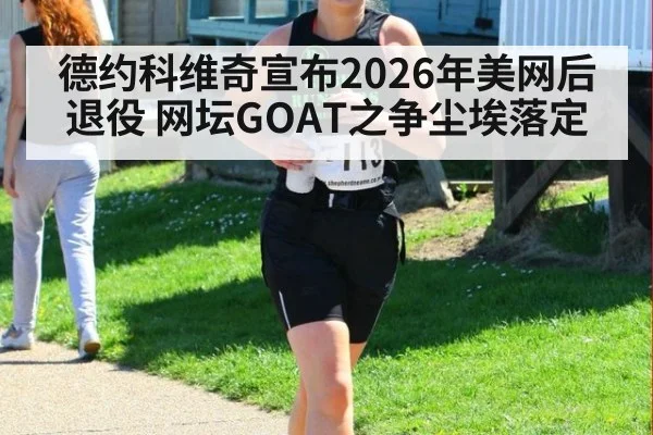 德约科维奇宣布2026年美网后退役 网坛GOAT之争尘埃落定
