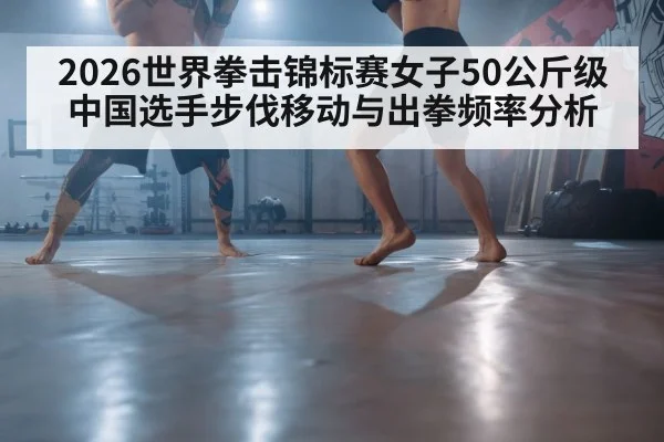 2026世界拳击锦标赛女子50公斤级 中国选手步伐移动与出拳频率分析