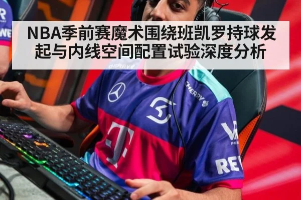 NBA季前赛魔术围绕班凯罗持球发起与内线空间配置试验深度分析