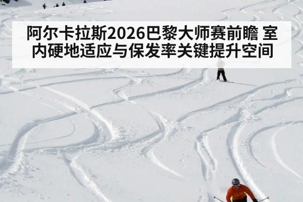 阿尔卡拉斯2026巴黎大师赛前瞻 室内硬地适应与保发率关键提升空间